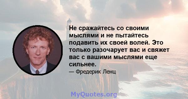 Не сражайтесь со своими мыслями и не пытайтесь подавить их своей волей. Это только разочарует вас и свяжет вас с вашими мыслями еще сильнее.