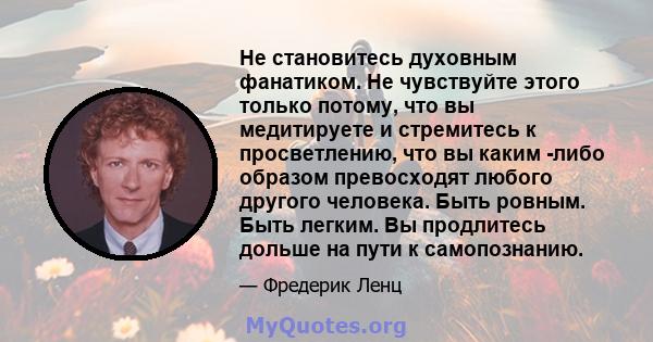 Не становитесь духовным фанатиком. Не чувствуйте этого только потому, что вы медитируете и стремитесь к просветлению, что вы каким -либо образом превосходят любого другого человека. Быть ровным. Быть легким. Вы