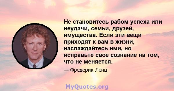 Не становитесь рабом успеха или неудачи, семьи, друзей, имущества. Если эти вещи приходят к вам в жизни, наслаждайтесь ими, но исправьте свое сознание на том, что не меняется.