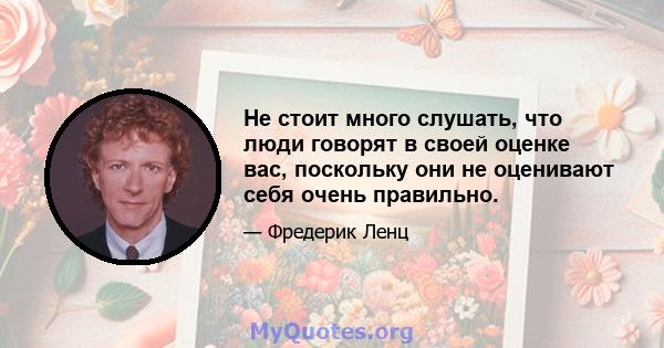 Не стоит много слушать, что люди говорят в своей оценке вас, поскольку они не оценивают себя очень правильно.