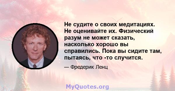 Не судите о своих медитациях. Не оценивайте их. Физический разум не может сказать, насколько хорошо вы справились. Пока вы сидите там, пытаясь, что -то случится.