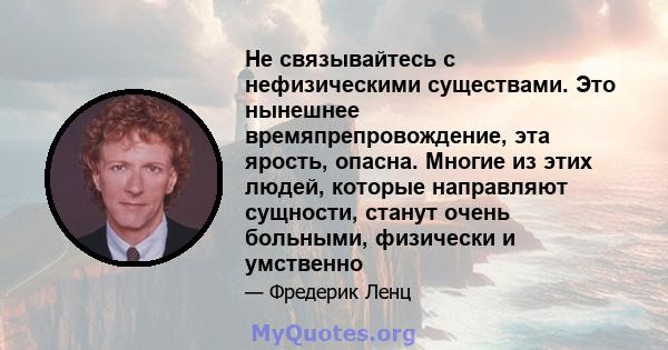 Не связывайтесь с нефизическими существами. Это нынешнее времяпрепровождение, эта ярость, опасна. Многие из этих людей, которые направляют сущности, станут очень больными, физически и умственно