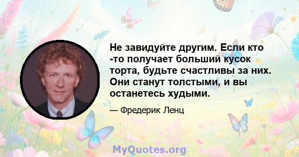 Не завидуйте другим. Если кто -то получает больший кусок торта, будьте счастливы за них. Они станут толстыми, и вы останетесь худыми.