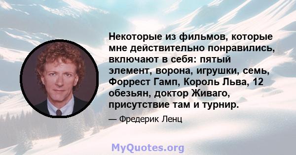 Некоторые из фильмов, которые мне действительно понравились, включают в себя: пятый элемент, ворона, игрушки, семь, Форрест Гамп, Король Льва, 12 обезьян, доктор Живаго, присутствие там и турнир.