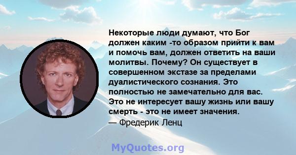 Некоторые люди думают, что Бог должен каким -то образом прийти к вам и помочь вам, должен ответить на ваши молитвы. Почему? Он существует в совершенном экстазе за пределами дуалистического сознания. Это полностью не