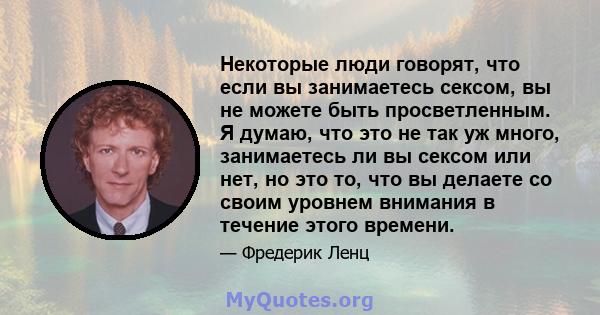 Некоторые люди говорят, что если вы занимаетесь сексом, вы не можете быть просветленным. Я думаю, что это не так уж много, занимаетесь ли вы сексом или нет, но это то, что вы делаете со своим уровнем внимания в течение