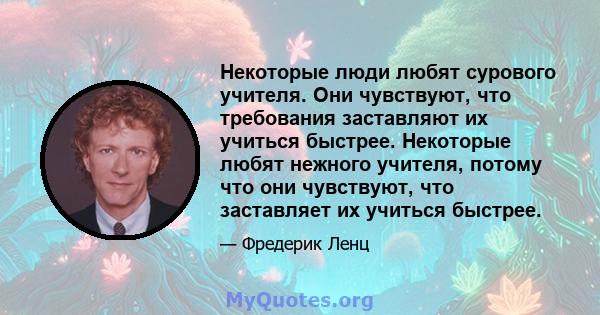 Некоторые люди любят сурового учителя. Они чувствуют, что требования заставляют их учиться быстрее. Некоторые любят нежного учителя, потому что они чувствуют, что заставляет их учиться быстрее.