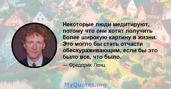 Некоторые люди медитируют, потому что они хотят получить более широкую картину в жизни. Это могло бы стать отчасти обескураживающим, если бы это было все, что было.