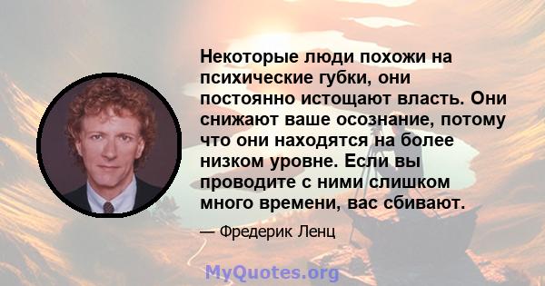 Некоторые люди похожи на психические губки, они постоянно истощают власть. Они снижают ваше осознание, потому что они находятся на более низком уровне. Если вы проводите с ними слишком много времени, вас сбивают.