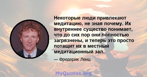 Некоторые люди привлекают медитацию, не зная почему. Их внутреннее существо понимает, что до сих пор они полностью загрязнены, и теперь это просто потащит их в местный медитационный зал.