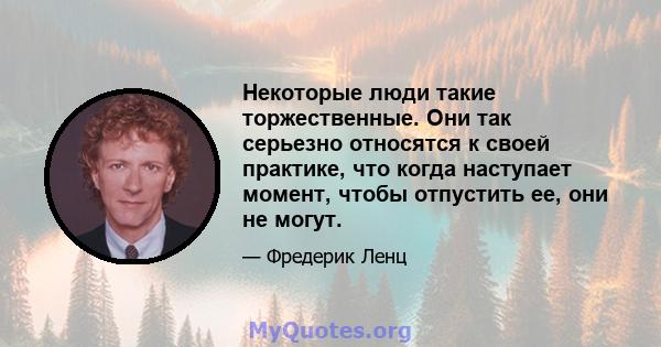 Некоторые люди такие торжественные. Они так серьезно относятся к своей практике, что когда наступает момент, чтобы отпустить ее, они не могут.