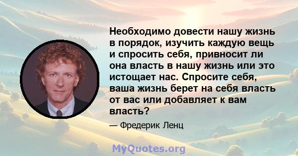 Необходимо довести нашу жизнь в порядок, изучить каждую вещь и спросить себя, привносит ли она власть в нашу жизнь или это истощает нас. Спросите себя, ваша жизнь берет на себя власть от вас или добавляет к вам власть?