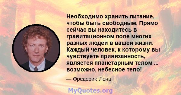 Необходимо хранить питание, чтобы быть свободным. Прямо сейчас вы находитесь в гравитационном поле многих разных людей в вашей жизни. Каждый человек, к которому вы чувствуете привязанность, является планетарным телом