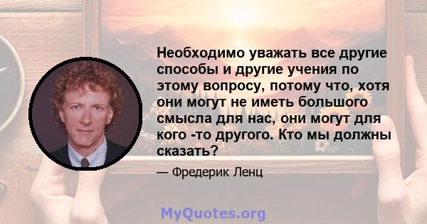 Необходимо уважать все другие способы и другие учения по этому вопросу, потому что, хотя они могут не иметь большого смысла для нас, они могут для кого -то другого. Кто мы должны сказать?