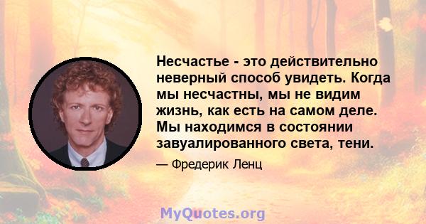 Несчастье - это действительно неверный способ увидеть. Когда мы несчастны, мы не видим жизнь, как есть на самом деле. Мы находимся в состоянии завуалированного света, тени.