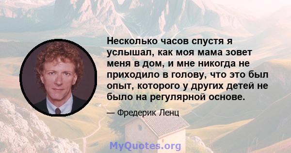 Несколько часов спустя я услышал, как моя мама зовет меня в дом, и мне никогда не приходило в голову, что это был опыт, которого у других детей не было на регулярной основе.