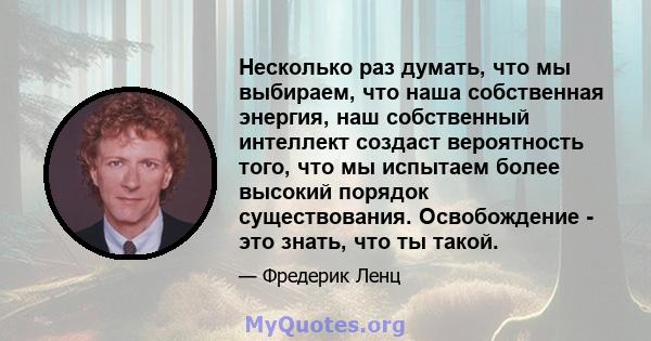 Несколько раз думать, что мы выбираем, что наша собственная энергия, наш собственный интеллект создаст вероятность того, что мы испытаем более высокий порядок существования. Освобождение - это знать, что ты такой.