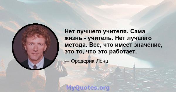 Нет лучшего учителя. Сама жизнь - учитель. Нет лучшего метода. Все, что имеет значение, это то, что это работает.