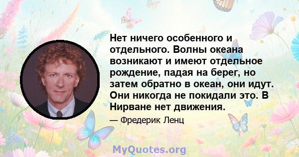 Нет ничего особенного и отдельного. Волны океана возникают и имеют отдельное рождение, падая на берег, но затем обратно в океан, они идут. Они никогда не покидали это. В Нирване нет движения.