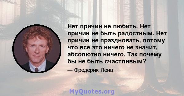 Нет причин не любить. Нет причин не быть радостным. Нет причин не праздновать, потому что все это ничего не значит, абсолютно ничего. Так почему бы не быть счастливым?