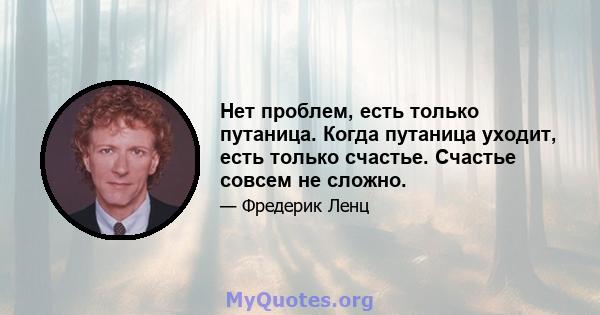 Нет проблем, есть только путаница. Когда путаница уходит, есть только счастье. Счастье совсем не сложно.