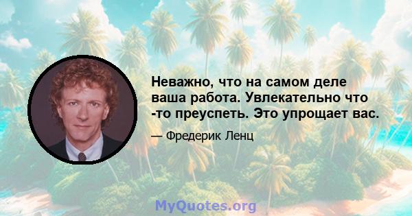 Неважно, что на самом деле ваша работа. Увлекательно что -то преуспеть. Это упрощает вас.