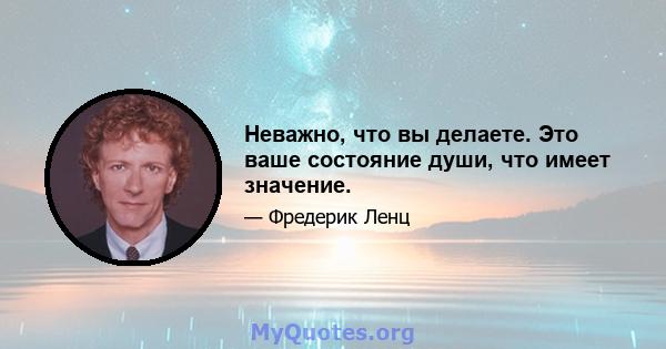 Неважно, что вы делаете. Это ваше состояние души, что имеет значение.