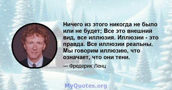 Ничего из этого никогда не было или не будет; Все это внешний вид, все иллюзия. Иллюзии - это правда. Все иллюзии реальны. Мы говорим иллюзию, что означает, что они тени.