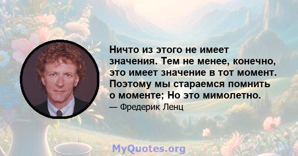 Ничто из этого не имеет значения. Тем не менее, конечно, это имеет значение в тот момент. Поэтому мы стараемся помнить о моменте; Но это мимолетно.