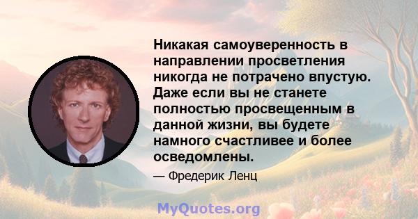 Никакая самоуверенность в направлении просветления никогда не потрачено впустую. Даже если вы не станете полностью просвещенным в данной жизни, вы будете намного счастливее и более осведомлены.