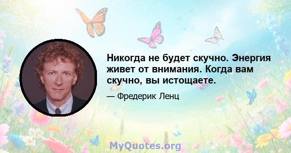 Никогда не будет скучно. Энергия живет от внимания. Когда вам скучно, вы истощаете.