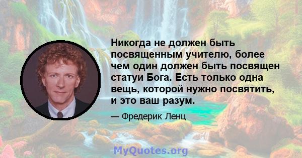 Никогда не должен быть посвященным учителю, более чем один должен быть посвящен статуи Бога. Есть только одна вещь, которой нужно посвятить, и это ваш разум.