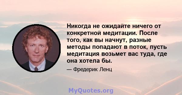 Никогда не ожидайте ничего от конкретной медитации. После того, как вы начнут, разные методы попадают в поток, пусть медитация возьмет вас туда, где она хотела бы.