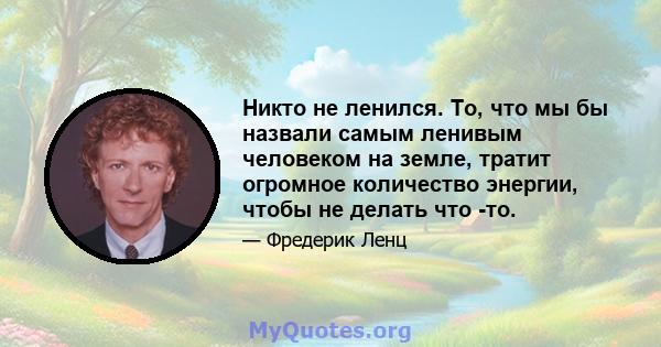 Никто не ленился. То, что мы бы назвали самым ленивым человеком на земле, тратит огромное количество энергии, чтобы не делать что -то.