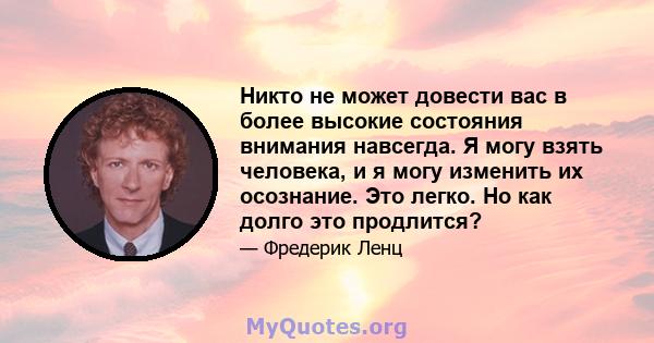 Никто не может довести вас в более высокие состояния внимания навсегда. Я могу взять человека, и я могу изменить их осознание. Это легко. Но как долго это продлится?