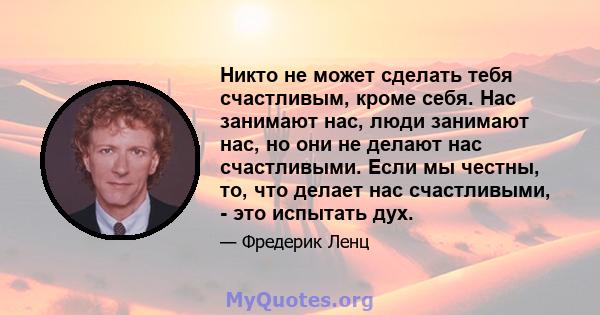 Никто не может сделать тебя счастливым, кроме себя. Нас занимают нас, люди занимают нас, но они не делают нас счастливыми. Если мы честны, то, что делает нас счастливыми, - это испытать дух.