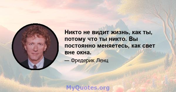 Никто не видит жизнь, как ты, потому что ты никто. Вы постоянно меняетесь, как свет вне окна.