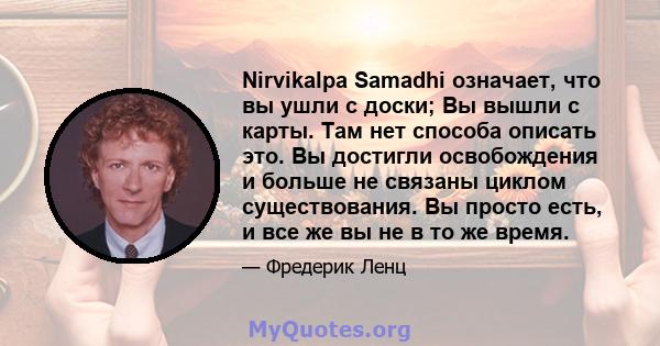 Nirvikalpa Samadhi означает, что вы ушли с доски; Вы вышли с карты. Там нет способа описать это. Вы достигли освобождения и больше не связаны циклом существования. Вы просто есть, и все же вы не в то же время.