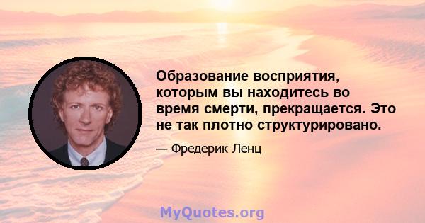 Образование восприятия, которым вы находитесь во время смерти, прекращается. Это не так плотно структурировано.