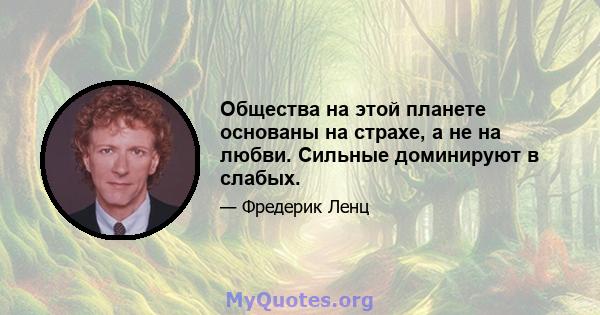 Общества на этой планете основаны на страхе, а не на любви. Сильные доминируют в слабых.