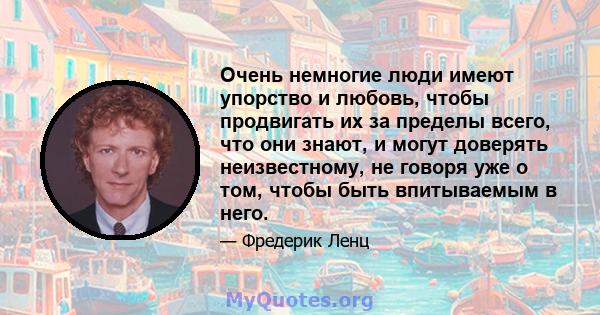 Очень немногие люди имеют упорство и любовь, чтобы продвигать их за пределы всего, что они знают, и могут доверять неизвестному, не говоря уже о том, чтобы быть впитываемым в него.