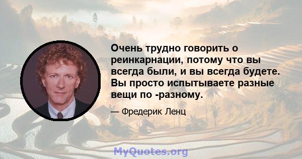 Очень трудно говорить о реинкарнации, потому что вы всегда были, и вы всегда будете. Вы просто испытываете разные вещи по -разному.