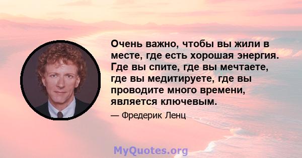 Очень важно, чтобы вы жили в месте, где есть хорошая энергия. Где вы спите, где вы мечтаете, где вы медитируете, где вы проводите много времени, является ключевым.