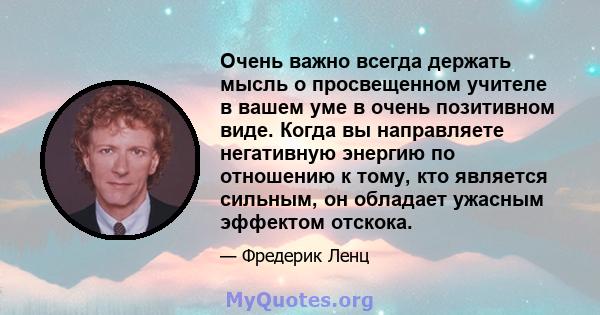 Очень важно всегда держать мысль о просвещенном учителе в вашем уме в очень позитивном виде. Когда вы направляете негативную энергию по отношению к тому, кто является сильным, он обладает ужасным эффектом отскока.