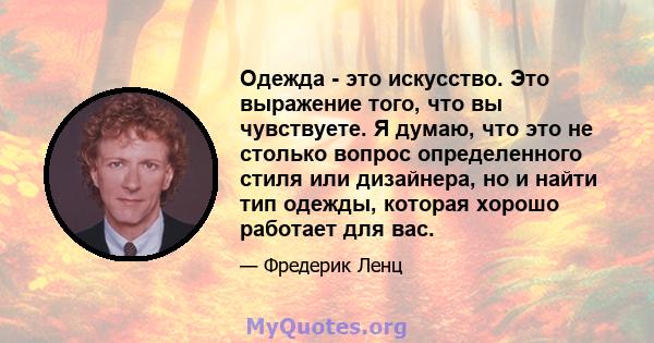 Одежда - это искусство. Это выражение того, что вы чувствуете. Я думаю, что это не столько вопрос определенного стиля или дизайнера, но и найти тип одежды, которая хорошо работает для вас.