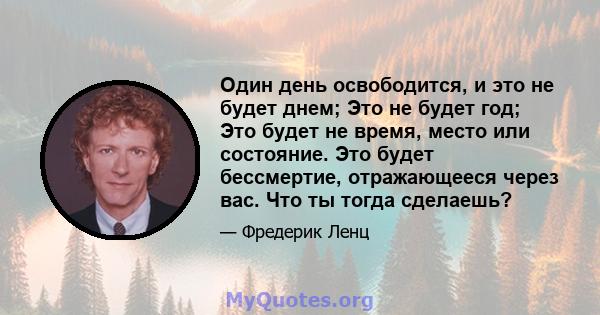 Один день освободится, и это не будет днем; Это не будет год; Это будет не время, место или состояние. Это будет бессмертие, отражающееся через вас. Что ты тогда сделаешь?