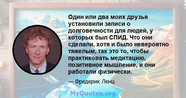 Один или два моих друзья установили записи о долговечности для людей, у которых был СПИД. Что они сделали, хотя и было невероятно тяжелым, так это то, чтобы практиковать медитацию, позитивное мышление, и они работали