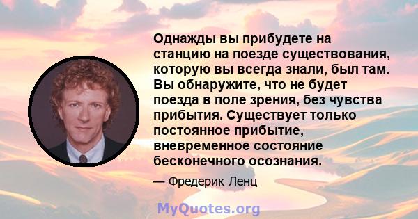 Однажды вы прибудете на станцию ​​на поезде существования, которую вы всегда знали, был там. Вы обнаружите, что не будет поезда в поле зрения, без чувства прибытия. Существует только постоянное прибытие, вневременное