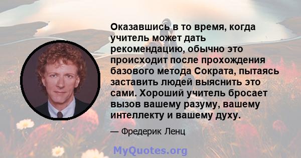 Оказавшись в то время, когда учитель может дать рекомендацию, обычно это происходит после прохождения базового метода Сократа, пытаясь заставить людей выяснить это сами. Хороший учитель бросает вызов вашему разуму,