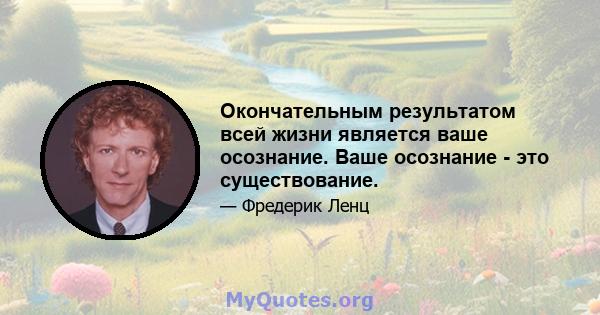 Окончательным результатом всей жизни является ваше осознание. Ваше осознание - это существование.